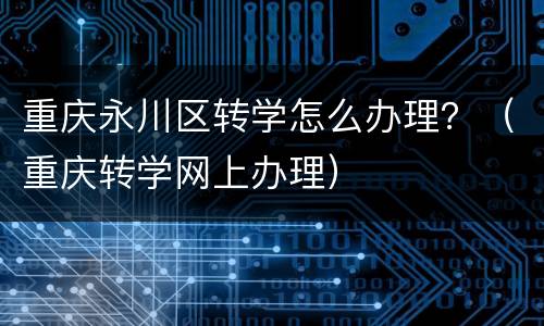 重庆永川区转学怎么办理？（重庆转学网上办理）