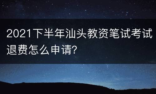 2021下半年汕头教资笔试考试退费怎么申请？
