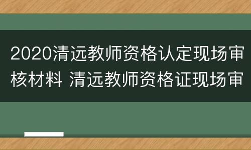 2020清远教师资格认定现场审核材料 清远教师资格证现场审核