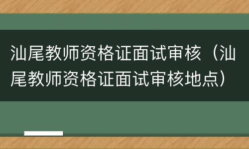 汕尾教师资格证面试审核（汕尾教师资格证面试审核地点）