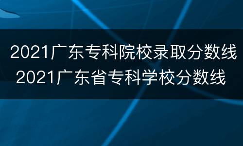 2021广东专科院校录取分数线 2021广东省专科学校分数线