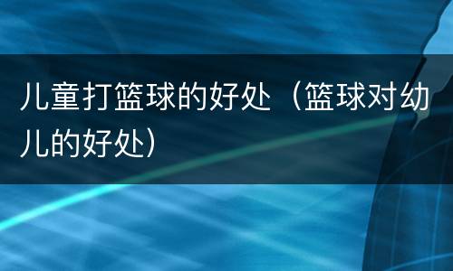 儿童打篮球的好处（篮球对幼儿的好处）