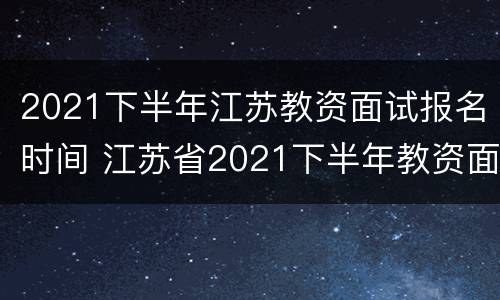 2021下半年江苏教资面试报名时间 江苏省2021下半年教资面试时间