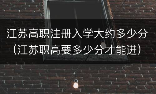 江苏高职注册入学大约多少分（江苏职高要多少分才能进）