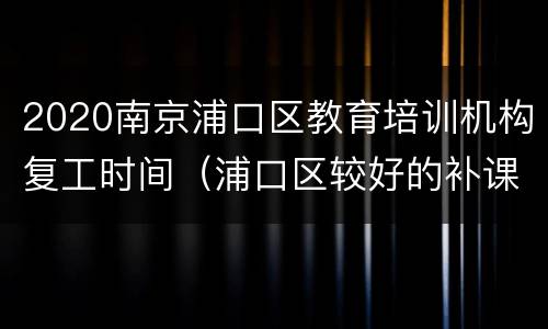 2020南京浦口区教育培训机构复工时间（浦口区较好的补课机构）