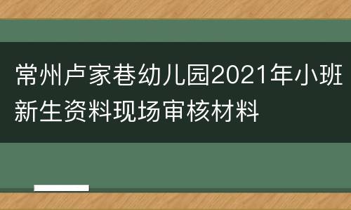 常州卢家巷幼儿园2021年小班新生资料现场审核材料