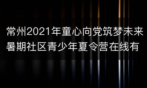 常州2021年童心向党筑梦未来暑期社区青少年夏令营在线有奖竞答