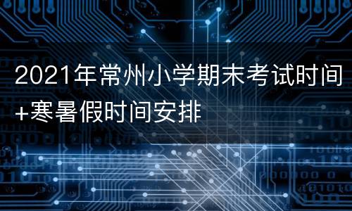 2021年常州小学期末考试时间+寒暑假时间安排
