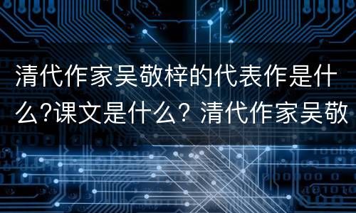 清代作家吴敬梓的代表作是什么?课文是什么? 清代作家吴敬梓的代表作与课文是什么?