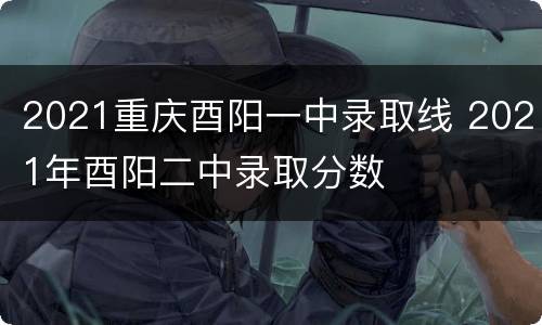 2021重庆酉阳一中录取线 2021年酉阳二中录取分数