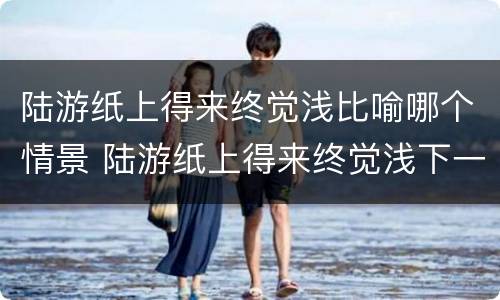 陆游纸上得来终觉浅比喻哪个情景 陆游纸上得来终觉浅下一句