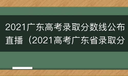 2021广东高考录取分数线公布直播（2021高考广东省录取分数线）