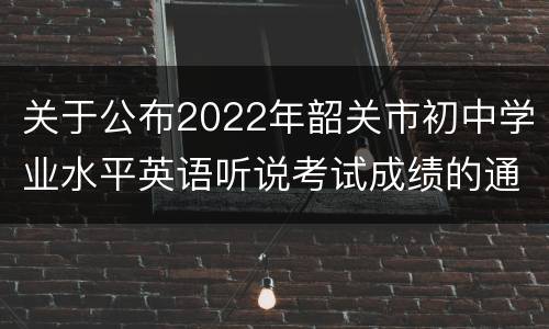 关于公布2022年韶关市初中学业水平英语听说考试成绩的通知