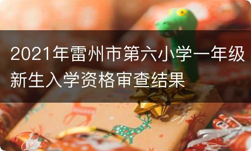 2021年雷州市第六小学一年级新生入学资格审查结果