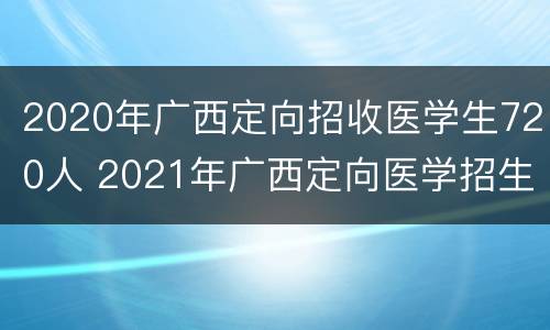 2020年广西定向招收医学生720人 2021年广西定向医学招生计划