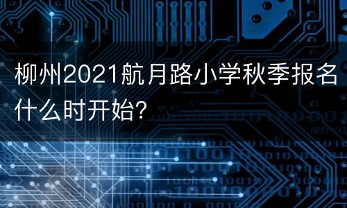 柳州2021航月路小学秋季报名什么时开始？