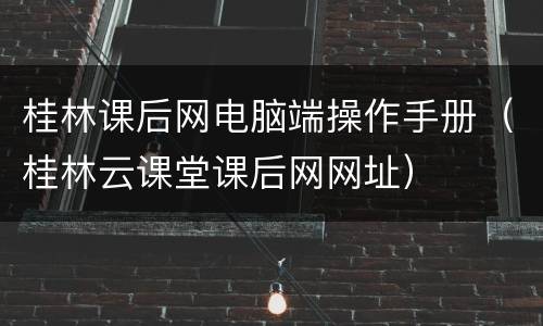 桂林课后网电脑端操作手册（桂林云课堂课后网网址）