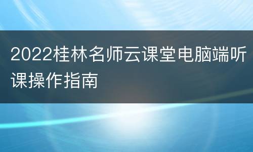 2022桂林名师云课堂电脑端听课操作指南