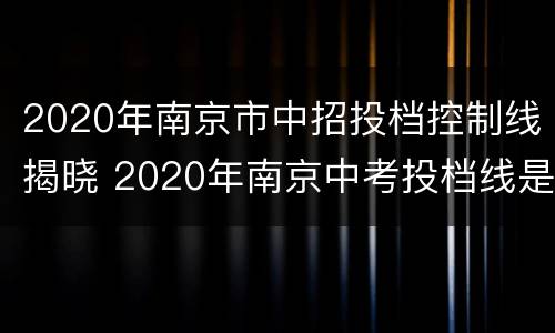 2020年南京市中招投档控制线揭晓 2020年南京中考投档线是多少