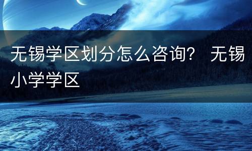 无锡学区划分怎么咨询？ 无锡小学学区