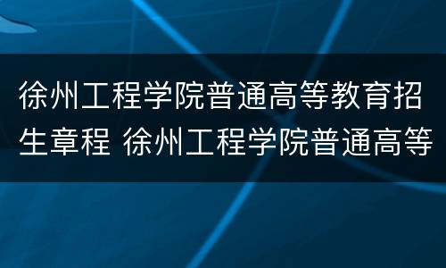 徐州工程学院普通高等教育招生章程 徐州工程学院普通高等教育招生章程最新