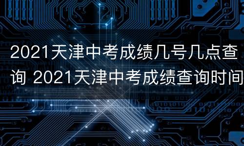 2021天津中考成绩几号几点查询 2021天津中考成绩查询时间是什么时候