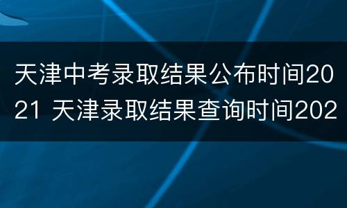 天津中考录取结果公布时间2021 天津录取结果查询时间2021中考