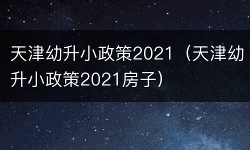天津幼升小政策2021（天津幼升小政策2021房子）