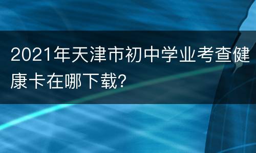 2021年天津市初中学业考查健康卡在哪下载？