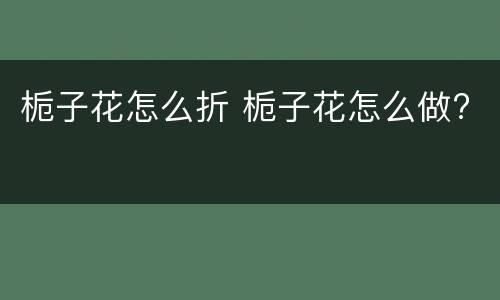栀子花怎么折 栀子花怎么做?