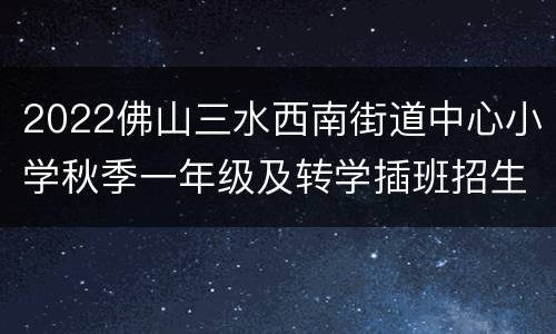 2022佛山三水西南街道中心小学秋季一年级及转学插班招生公告