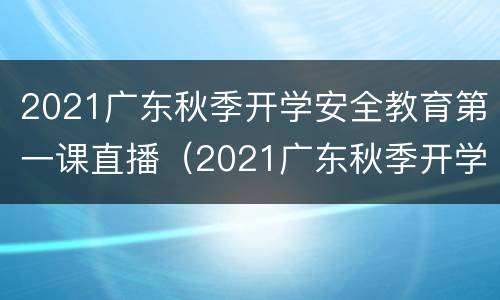 2021广东秋季开学安全教育第一课直播（2021广东秋季开学安全教育第一课直播视频）
