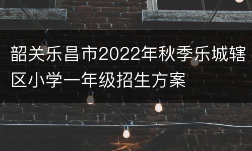 韶关乐昌市2022年秋季乐城辖区小学一年级招生方案