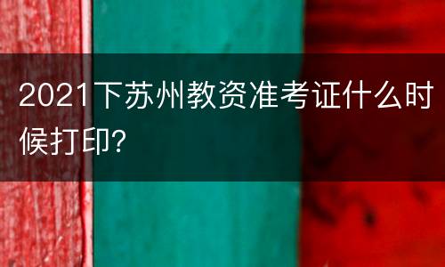 2021下苏州教资准考证什么时候打印？