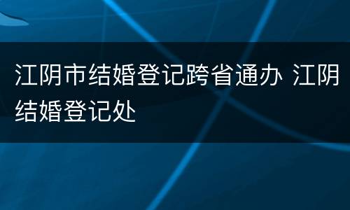 江阴市结婚登记跨省通办 江阴结婚登记处
