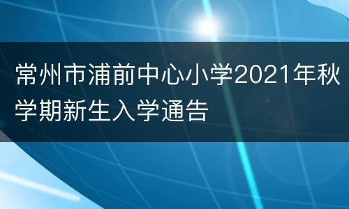 常州市浦前中心小学2021年秋学期新生入学通告