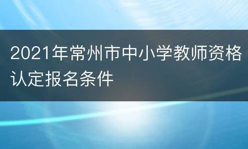 2021年常州市中小学教师资格认定报名条件