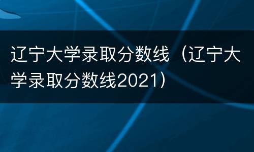 辽宁大学录取分数线（辽宁大学录取分数线2021）