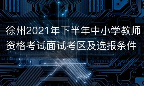 徐州2021年下半年中小学教师资格考试面试考区及选报条件汇总表