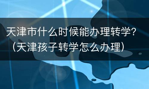 天津市什么时候能办理转学？（天津孩子转学怎么办理）