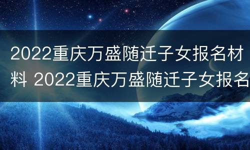 2022重庆万盛随迁子女报名材料 2022重庆万盛随迁子女报名材料是什么