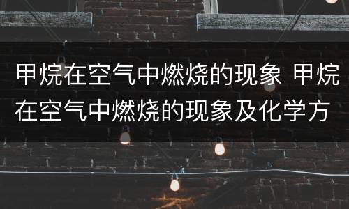 甲烷在空气中燃烧的现象 甲烷在空气中燃烧的现象及化学方程式