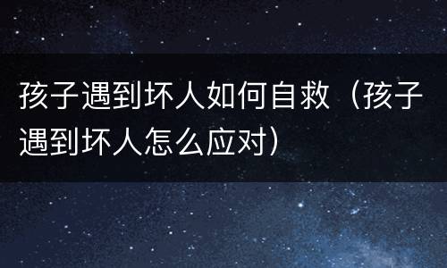 孩子遇到坏人如何自救（孩子遇到坏人怎么应对）