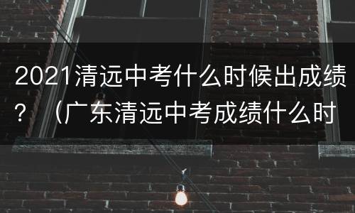 2021清远中考什么时候出成绩？（广东清远中考成绩什么时候出来2021）