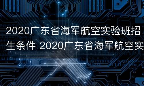 2020广东省海军航空实验班招生条件 2020广东省海军航空实验班招生条件是什么