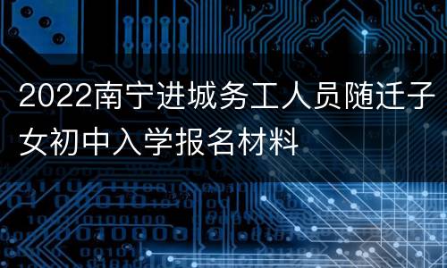 2022南宁进城务工人员随迁子女初中入学报名材料