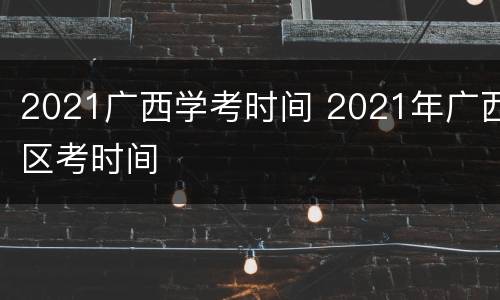 2021广西学考时间 2021年广西区考时间