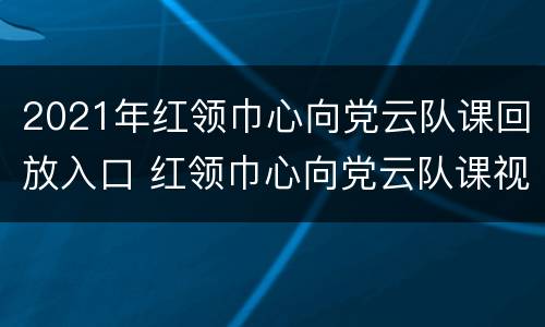 2021年红领巾心向党云队课回放入口 红领巾心向党云队课视频回放