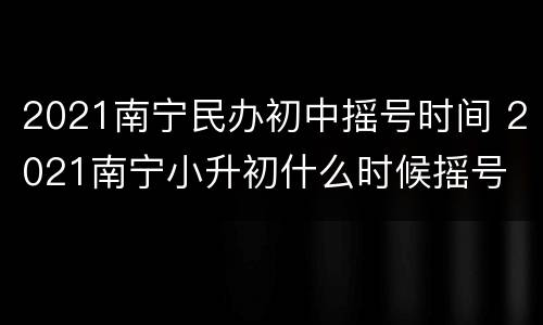 2021南宁民办初中摇号时间 2021南宁小升初什么时候摇号