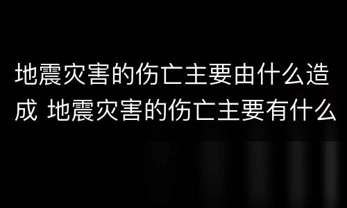 地震灾害的伤亡主要由什么造成 地震灾害的伤亡主要有什么造成的?